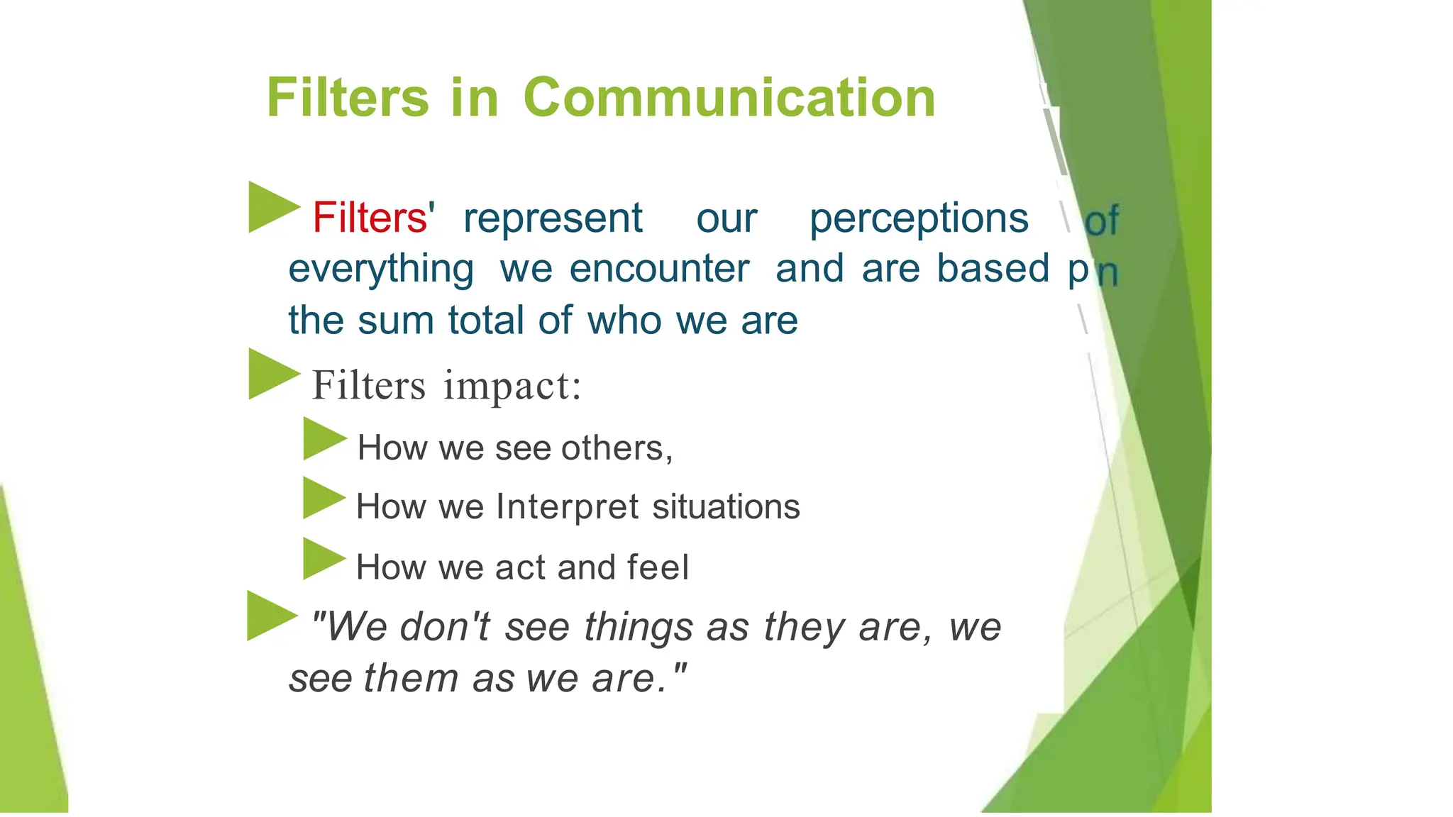 ►Filters' represent our perceptions 
everything we encounter and are based p

the sum total of who we are
►Filters impact:
►How we see others,
►How we Interpret situations
►How we act and feel
►"We don't see things as they are, we
see them as we are."
Filters in Communication
 