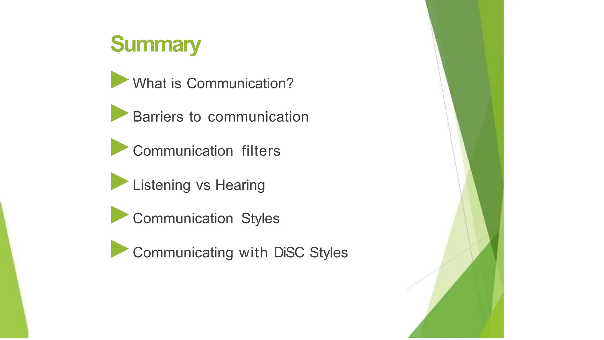Summary
►What is Communication?
►Barriers to communication
►Communication filters
►Listening vs Hearing
►Communication Styles
►Communicating with DiSC Styles
 