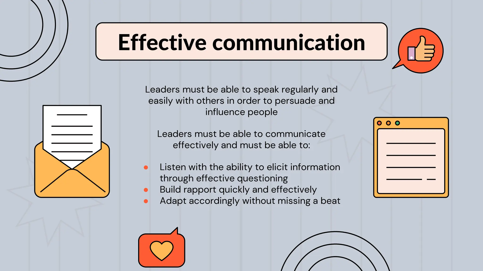 Leaders must be able to speak regularly and
easily with others in order to persuade and
influence people
Leaders must be able to communicate
effectively and must be able to:
● Listen with the ability to elicit information
through effective questioning
● Build rapport quickly and effectively
● Adapt accordingly without missing a beat
Effective communication
 