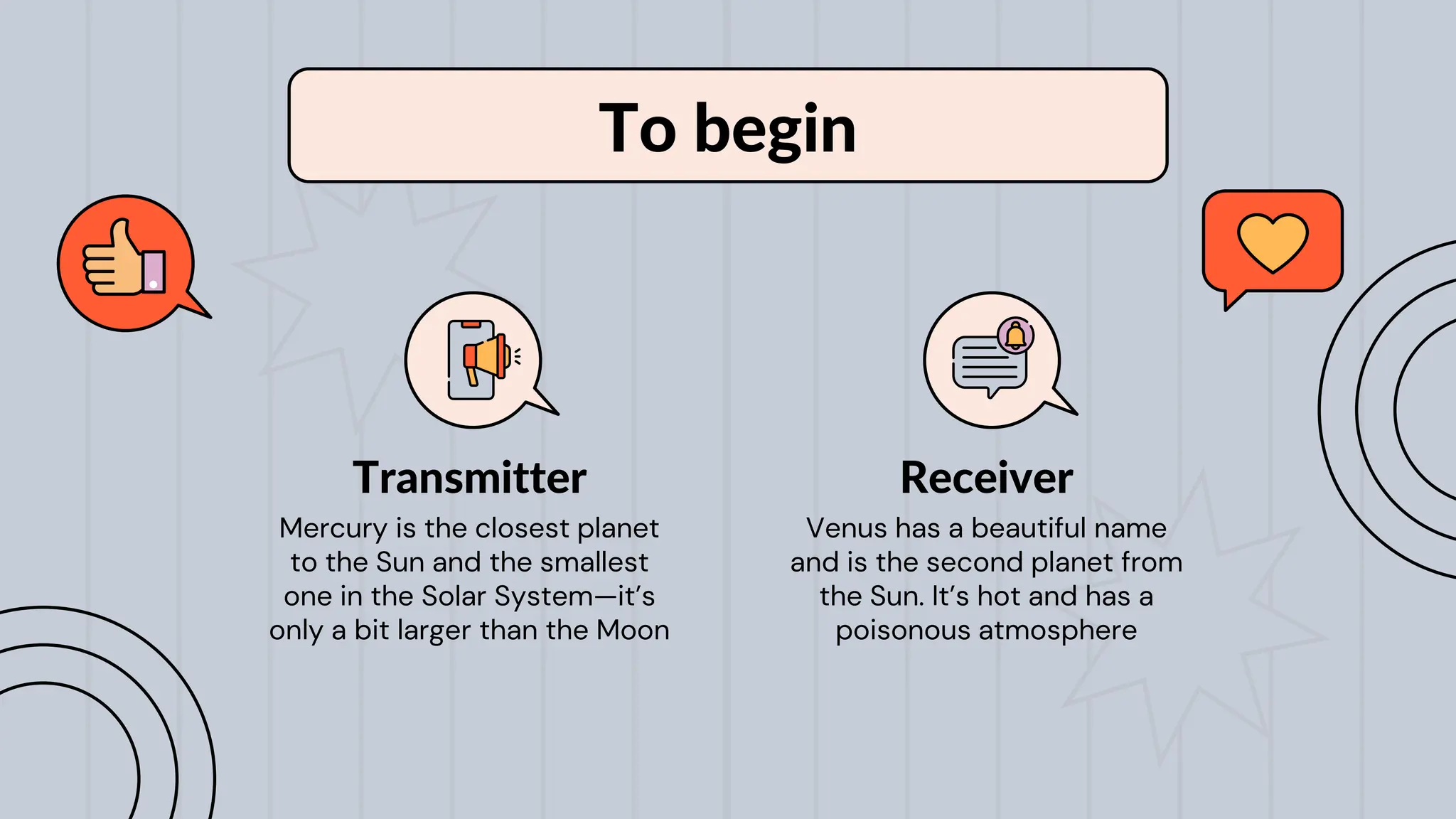To begin
Mercury is the closest planet
to the Sun and the smallest
one in the Solar System—it’s
only a bit larger than the Moon
Transmitter
Venus has a beautiful name
and is the second planet from
the Sun. It’s hot and has a
poisonous atmosphere
Receiver
 