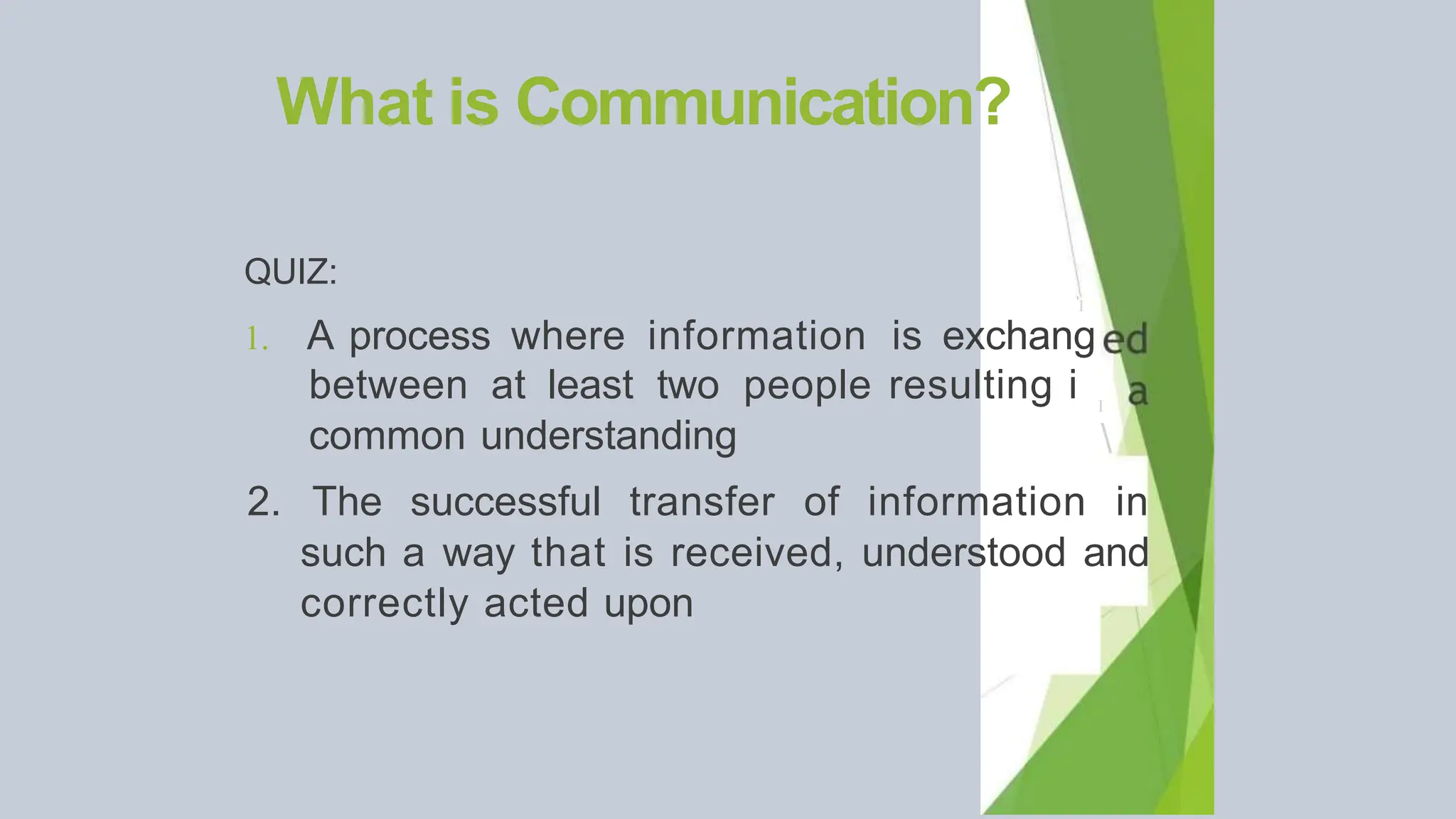 What is Communication?
QUIZ:
'I
1. A process where information is exchang
between at least two people resulting i
common understanding
I

2. The successful transfer of information in
such a way that is received, understood and
correctly acted upon
 