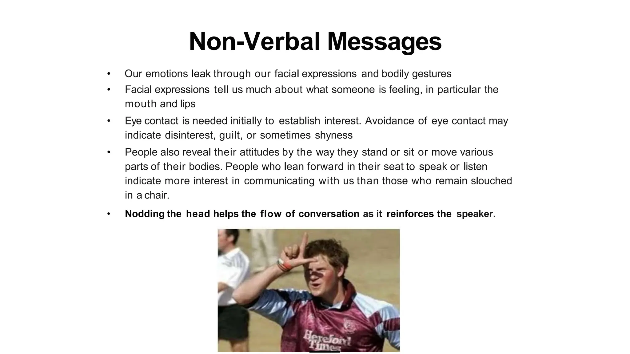 Non-Verbal Messages
• Our emotions leak through our facial expressions and bodily gestures
• Facial expressions tell us much about what someone is feeling, in particular the
mouth and lips
• Eye contact is needed initially to establish interest. Avoidance of eye contact may
indicate disinterest, guilt, or sometimes shyness
• People also reveal their attitudes by the way they stand or sit or move various
parts of their bodies. People who lean forward in their seat to speak or listen
indicate more interest in communicating with us than those who remain slouched
in a chair.
• Nodding the head helps the flow of conversation as it reinforces the speaker.
 