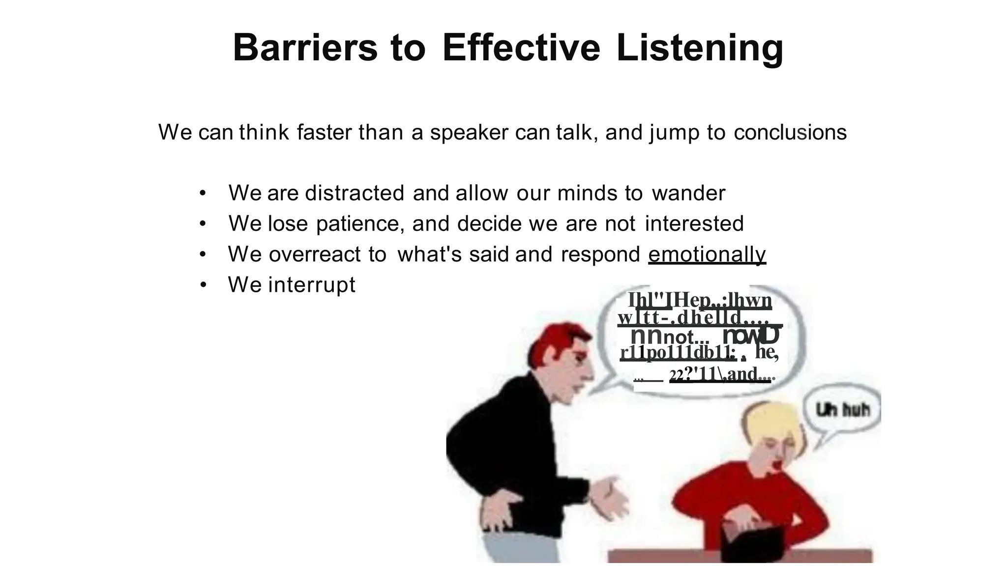 Barriers to Effective Listening
We can think faster than a speaker can talk, and jump to conclusions
• We are distracted and allow our minds to wander
• We lose patience, and decide we are not interested
• We overreact to what's said and respond emotionally
• We interrupt
Ihl"IHep,.:lhwn
wltt-.dhelld,..._
nnnot... n
o
w
t
D
r11po111db11
..
: , he,
.., 22?'11,and....
 