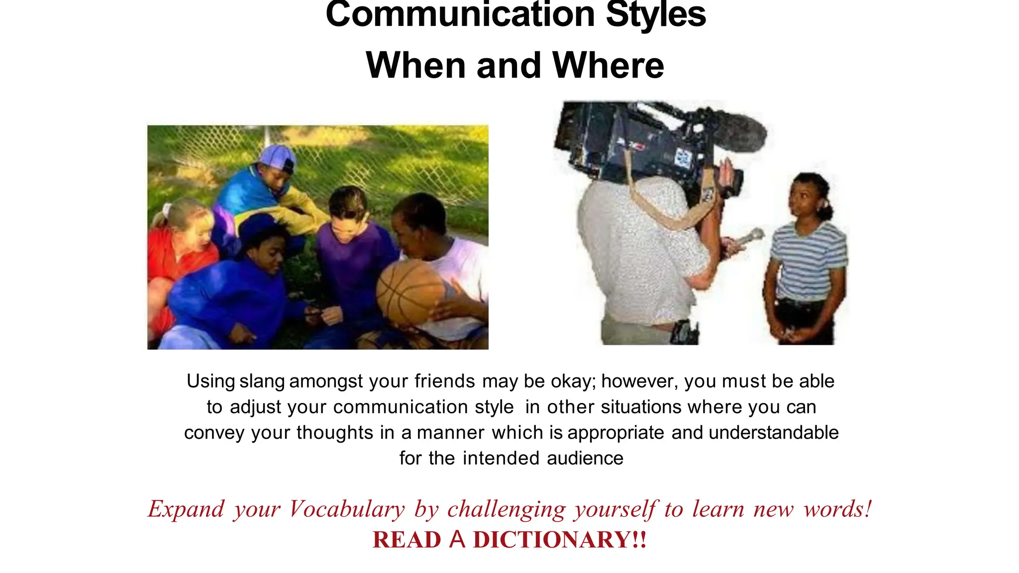 Communication Styles
When and Where
Using slang amongst your friends may be okay; however, you must be able
to adjust your communication style in other situations where you can
convey your thoughts in a manner which is appropriate and understandable
for the intended audience
Expand your Vocabulary by challenging yourself to learn new words!
READ A DICTIONARY!!
 