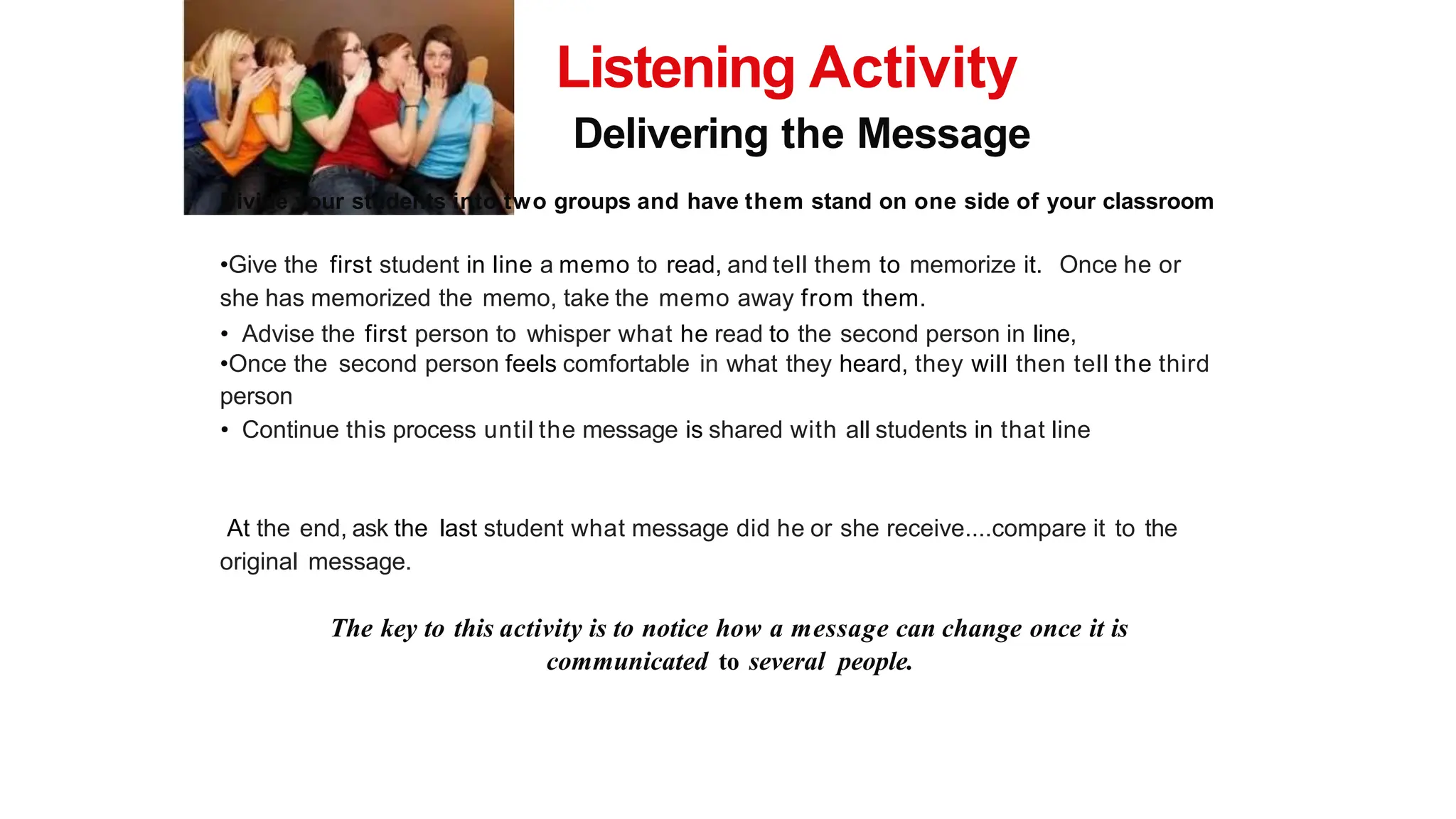 Listening Activity
Delivering the Message
Divide your students into two groups and have them stand on one side of your classroom
•Give the first student in line a memo to read, and tell them to memorize it. Once he or
she has memorized the memo, take the memo away from them.
• Advise the first person to whisper what he read to the second person in line,
•Once the second person feels comfortable in what they heard, they will then tell the third
person
• Continue this process until the message is shared with all students in that line
At the end, ask the last student what message did he or she receive....compare it to the
original message.
The key to this activity is to notice how a message can change once it is
communicated to several people.
 