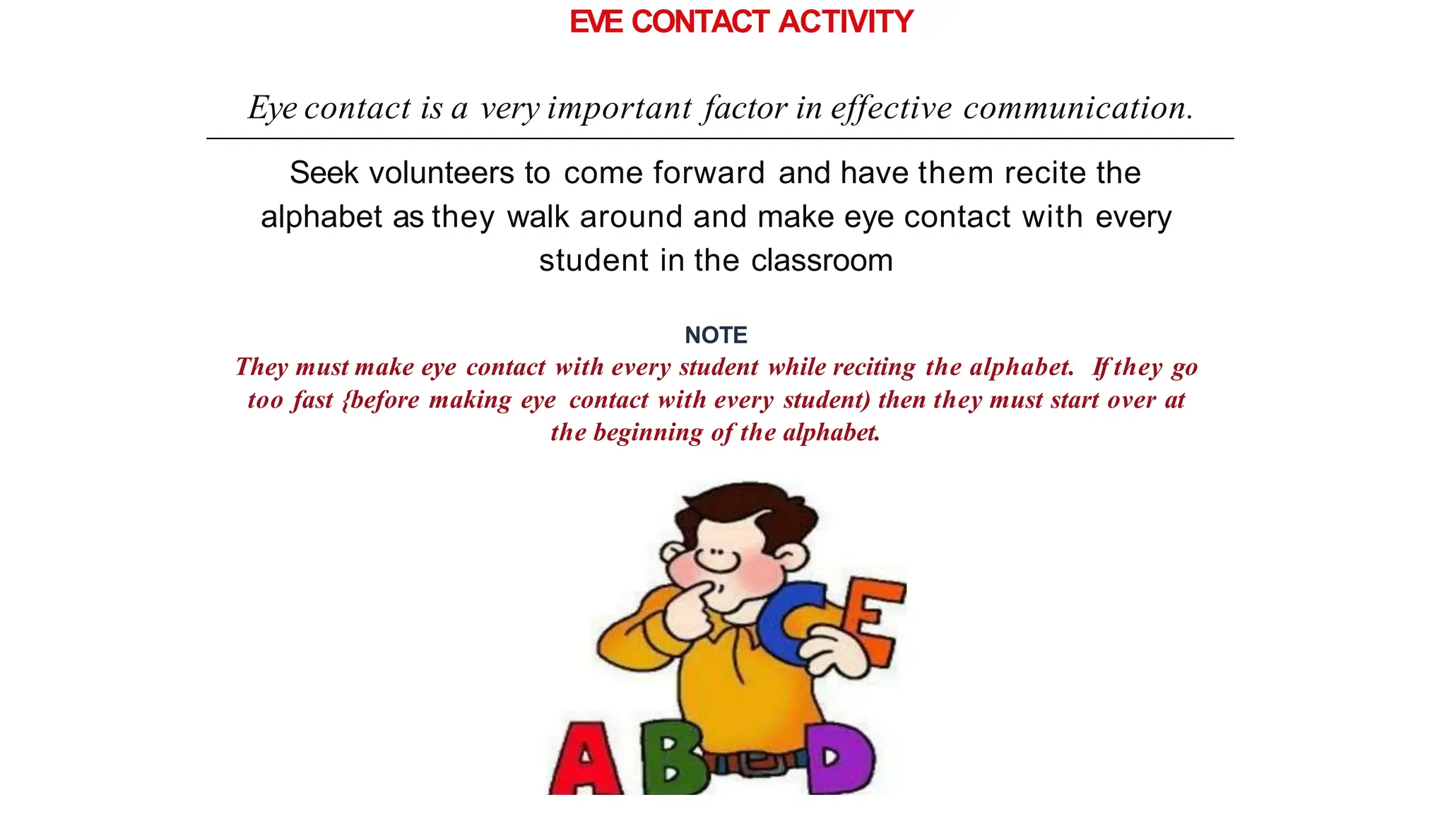 EVE CONTACT ACTIVITY
Eye contact is a very important factor in effective communication.
Seek volunteers to come forward and have them recite the
alphabet as they walk around and make eye contact with every
student in the classroom
NOTE
They must make eye contact with every student while reciting the alphabet. If they go
too fast {before making eye contact with every student) then they must start over at
the beginning of the alphabet.
 