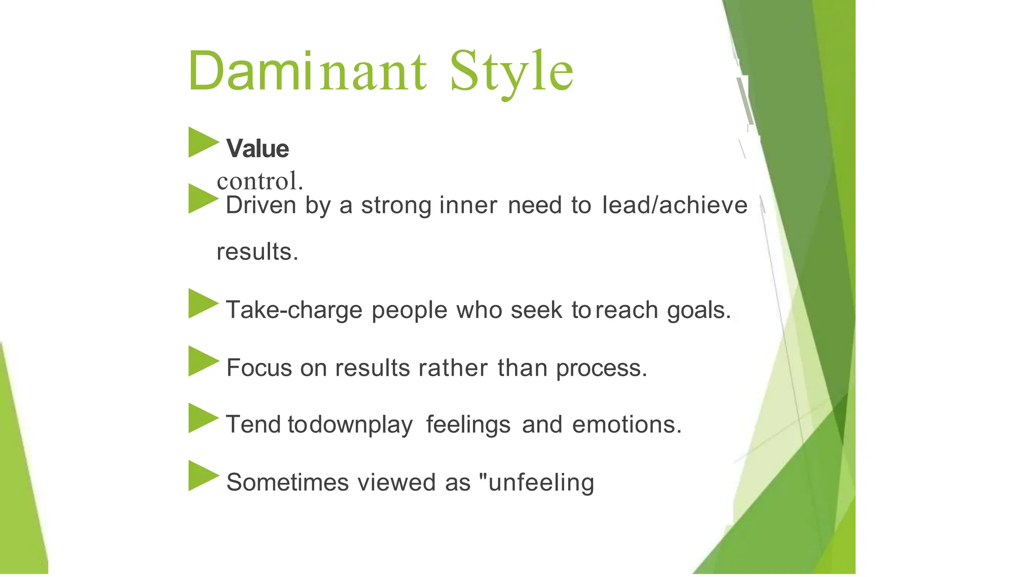 Daminant Style 
I

►Value
control.
►Driven by a strong inner need to lead/achieve 
I
results.
►Take-charge people who seek toreach goals.
►Focus on results rather than process.
►Tend todownplay feelings and emotions.
►Sometimes viewed as "unfeeling
 