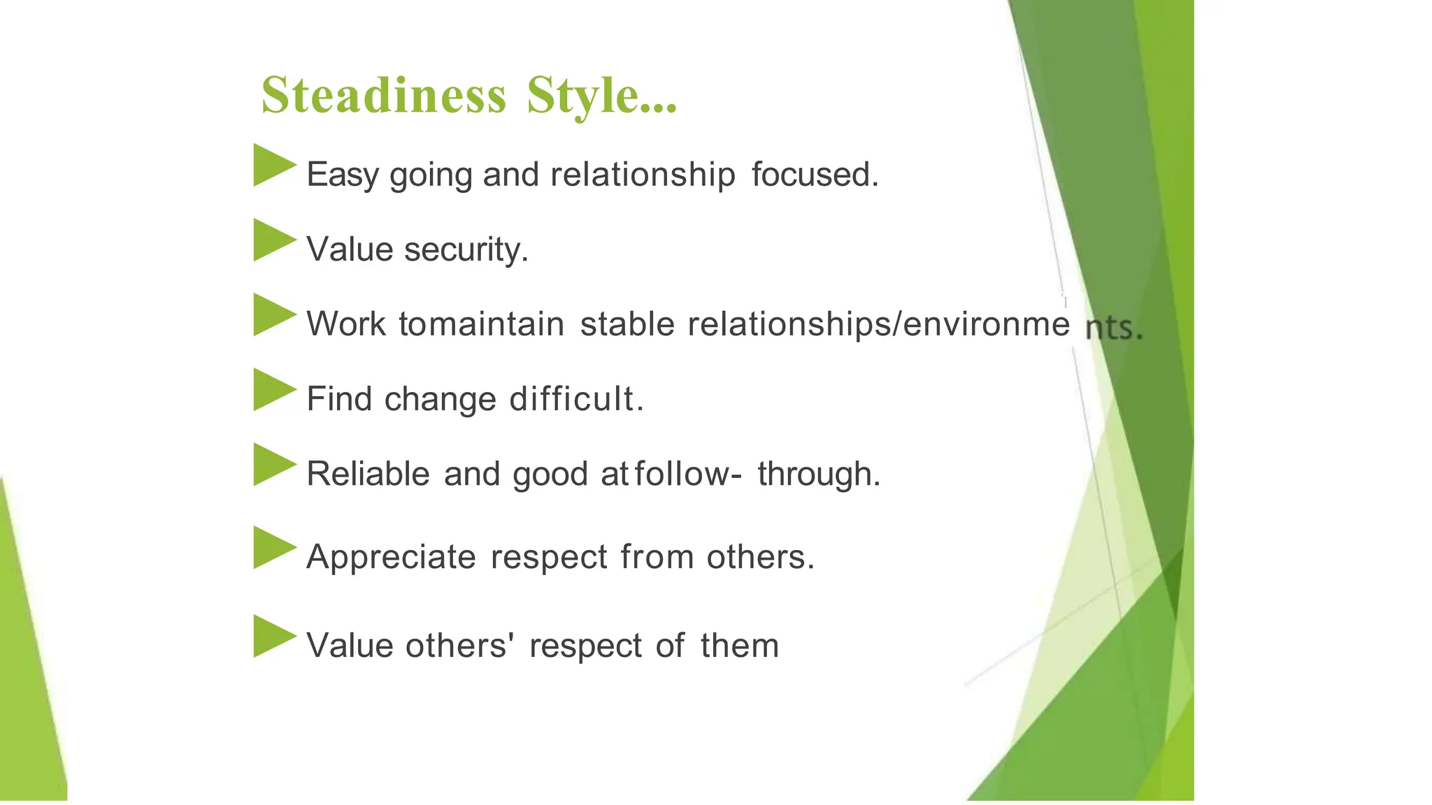 Steadiness Style...
►Easy going and relationship focused.
►Value security.
'I
►Work tomaintain stable relationships/environme
►Find change difficult.
►Reliable and good at follow- through.
►Appreciate respect from others.
►Value others' respect of them
 