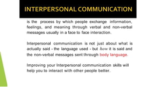 is the process by which people exchange information,
feelings, and meaning through verbal and non-verbal
messages usually in a face to face interaction.
Interpersonal communication is not just about what is
actually said - the language used - but how it is said and
the non-verbal messages sent through body language.
Improving your Interpersonal communication skills will
help you to interact with other people better.
 