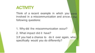 ACTIVITY
'
Think of a recent example in which you
involved in a miscommunication and answ
following questions:
I
'

1. Why did the miscommunication occur?
2. What impact did it have?
3.If you had a chance to do it over again, wha
specifically would you do differently?
 