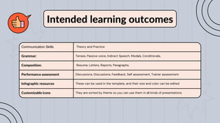 Intended learning outcomes
Communication Skills Theory and Practice
Grammar: Tenses, Passive voice, Indirect Speech, Modals, Conditionals,
Composition: Resume, Letters, Reports, Paragraphs.
Performance assessment Discussions, Discussions, Feedback, Self assessment, Trainer assessment
Infographic resources These can be used in the template, and their size and color can be edited
Customizable icons They are sorted by theme so you can use them in all kinds of presentations
 