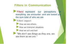 ►Filters' represent our perceptions 
everything we encounter and are based p

the sum total of who we are
►Filters impact:
►How we see others,
►How we Interpret situations
►How we act and feel
►"We don't see things as they are, we
see them as we are."
Filters in Communication
 