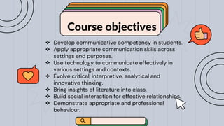 Course objectives
pssr
 Develop communicative competency in students.
 Apply appropriate communication skills across
settings and purposes.
 Use technology to communicate effectively in
various settings and contexts.
 Evolve critical, interpretive, analytical and
innovative thinking.
 Bring insights of literature into class.
 Build social interaction for effective relationships.
 Demonstrate appropriate and professional
behaviour.
 