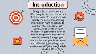 Introduction
Being able to communicate
effectively is the most important
of all life skills. Communication is
simply the act of transferring
information from one place to
another. This may be vocally
(using voice), written (using
printed or digital media such as
books, magazines, websites or
emails), visually (using logos,
maps, charts or graphs) or non-
verbally (using body language,
gestures and the tone and pitch
of voice)
 