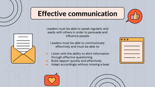 Leaders must be able to speak regularly and
easily with others in order to persuade and
influence people
Leaders must be able to communicate
effectively and must be able to:
● Listen with the ability to elicit information
through effective questioning
● Build rapport quickly and effectively
● Adapt accordingly without missing a beat
Effective communication
 