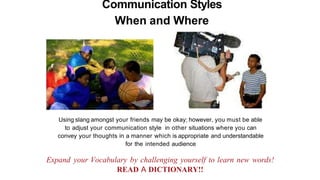 Communication Styles
When and Where
Using slang amongst your friends may be okay; however, you must be able
to adjust your communication style in other situations where you can
convey your thoughts in a manner which is appropriate and understandable
for the intended audience
Expand your Vocabulary by challenging yourself to learn new words!
READ A DICTIONARY!!
 
