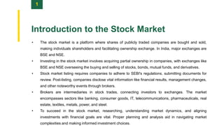 1
Introduction to the Stock Market
• The stock market is a platform where shares of publicly traded companies are bought and sold,
making individuals shareholders and facilitating ownership exchange. In India, major exchanges are
BSE and NSE.
• Investing in the stock market involves acquiring partial ownership in companies, with exchanges like
BSE and NSE overseeing the buying and selling of stocks, bonds, mutual funds, and derivatives.
• Stock market listing requires companies to adhere to SEBI's regulations, submitting documents for
review. Post-listing, companies disclose vital information like financial results, management changes,
and other noteworthy events through brokers.
• Brokers are intermediaries in stock trades, connecting investors to exchanges. The market
encompasses sectors like banking, consumer goods, IT, telecommunications, pharmaceuticals, real
estate, textiles, metals, power, and steel.
• To succeed in the stock market, researching, understanding market dynamics, and aligning
investments with financial goals are vital. Proper planning and analysis aid in navigating market
complexities and making informed investment choices.
 