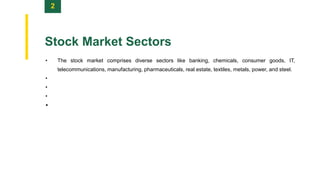 2
Stock Market Sectors
• The stock market comprises diverse sectors like banking, chemicals, consumer goods, IT,
telecommunications, manufacturing, pharmaceuticals, real estate, textiles, metals, power, and steel.
•
•
•
•
 