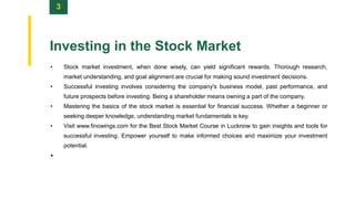 3
Investing in the Stock Market
• Stock market investment, when done wisely, can yield significant rewards. Thorough research,
market understanding, and goal alignment are crucial for making sound investment decisions.
• Successful investing involves considering the company's business model, past performance, and
future prospects before investing. Being a shareholder means owning a part of the company.
• Mastering the basics of the stock market is essential for financial success. Whether a beginner or
seeking deeper knowledge, understanding market fundamentals is key.
• Visit www.finowings.com for the Best Stock Market Course in Lucknow to gain insights and tools for
successful investing. Empower yourself to make informed choices and maximize your investment
potential.
•
 
