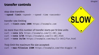 transfer controls
stop slow transfers
--speed‐limit <speed> --speed‐time <seconds>
transfer rate limiting
curl --limit-rate 100K https://example.com
no more than this number of transfer starts per N time units
curl --rate 2/s https://example.com/[1-20].jpg
curl --rate 3/2h https://example.com/[1-20].html
curl --rate 14/3m https://example.com/day/[1-365]/fun.html
Truly limit the maximum ﬁle size accepted:
curl --max-filesize 238M https://example.com/the-biggie -O
@bagder
 