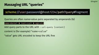 Massaging URL “queries”
Queries are often name=value pairs separated by amperands (&)
name=daniel & tool=curl & age=old
Add query parts to the URL with --url-query [content]
content is (for example) “name=value”
“value” gets URL encoded to keep the URL ﬁne
@bagder
scheme://user:password@host:1234/path?query#fragment
 
