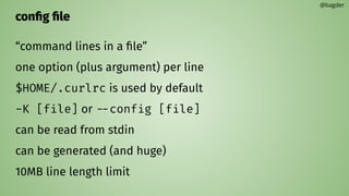 conﬁg ﬁle
“command lines in a ﬁle”
one option (plus argument) per line
$HOME/.curlrc is used by default
-K [file] or --config [file]
can be read from stdin
can be generated (and huge)
10MB line length limit
@bagder
 
