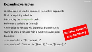 Expanding variables
Variables can be used in command line option arguments
Must be explicitly asked for
Introducing the --expand- preﬁx
Reference a variable as {{name}}
A non-existing variable will expand as blank/nothing
Trying to show a variable with a null byte causes error
Examples:
--expand-data “{{content}}”
--expand-url “https://{{host}}/user/{{user}}”
@bagder
Variable content
may be binary
 