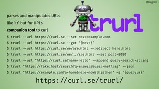 parses and manipulates URLs
like ‘tr’ but for URLs
companion tool to curl
$ trurl --url https://curl.se --set host=example.com
$ trurl --url https://curl.se --get ‘{host}’
$ trurl --url https://curl.se/we/are.html --redirect here.html
$ trurl --url https://curl.se/we/../are.html --set port=8080
$ trurl --url "https://curl.se?name=hello" --append query=search=string
$ trurl "https://fake.host/search?q=answers&user=me#frag" --json
$ trurl "https://example.com?a=home&here=now&thisthen" -g '{query:a}'
https://curl.se/trurl/
@bagder
 