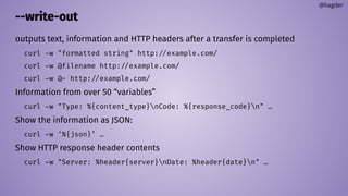 --write-out
outputs text, information and HTTP headers after a transfer is completed
curl -w "formatted string" http://example.com/
curl -w @filename http://example.com/
curl -w @- http://example.com/
Information from over 50 “variables”
curl -w "Type: %{content_type}nCode: %{response_code}n" …
Show the information as JSON:
curl -w ‘%{json}’ …
Show HTTP response header contents
curl -w "Server: %header{server}nDate: %header{date}n" …
@bagder
 