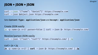 JSON + JSON + JSON
curl --json ‘{“name”: “daniel”}’ https://example.com
curl --json @object.json https://example.com
Sets Content-Type: application/json and Accept: application/json
Create JSON easily
jo -p name=jo n=17 parser=false | curl --json @- https://example.com/
Receive/parson JSON easily
curl --json '{"tool": "curl"}' https://example.com/ | jq
curl + jo + jq
jo -p name=jo n=17 | curl --json @- https://example.com/ | jq
@bagder
 