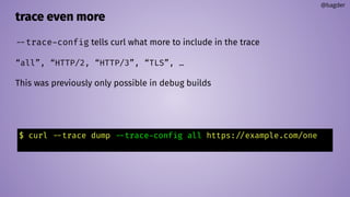 trace even more
@bagder
--trace-config tells curl what more to include in the trace
“all”, “HTTP/2, “HTTP/3”, “TLS”, …
This was previously only possible in debug builds
$ curl --trace dump --trace-config all https://example.com/one
 