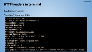 HTTP headers in terminal
bold header names
“linkiﬁed” Location: URLs
@bagder
$ curl -I curl.se
HTTP/1.1 301 Moved Permanently
Connection: close
Content-Length: 0
Server: Varnish
Retry-After: 0
Location: https://curl.se/
Accept-Ranges: bytes
Date: Fri, 25 Aug 2023 18:33:12 GMT
Via: 1.1 varnish
X-Served-By: cache-qpg1235-QPG
X-Cache: HIT
X-Cache-Hits: 0
X-Timer: S1692988392.312085,VS0,VE0
alt-svc: h3=":443";ma=86400,h3-29=":443";ma=86400,h3-27=":443";ma=86400
 