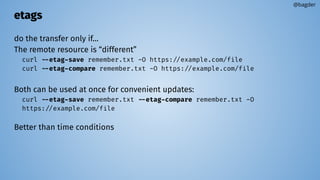 etags
do the transfer only if…
The remote resource is “different”
curl --etag-save remember.txt -O https://example.com/file
curl --etag-compare remember.txt -O https://example.com/file
Both can be used at once for convenient updates:
curl --etag-save remember.txt --etag-compare remember.txt -O
https://example.com/file
Better than time conditions
@bagder
 