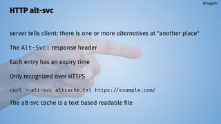 HTTP alt-svc
server tells client: there is one or more alternatives at "another place"
The Alt-Svc: response header
Each entry has an expiry time
Only recognized over HTTPS
curl --alt-svc altcache.txt https://example.com/
The alt-svc cache is a text based readable ﬁle
@bagder
 