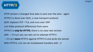 HTTP version 3 changed how data is sent over the wire - again
HTTP/3 is done over QUIC, a new transport protocol
QUIC replaces TCP + TLS, and runs over UDP
curl hides protocol differences from users
HTTP/3 is only for HTTPS, there is no clear text version
with --http3 you can ask curl to attempt HTTP/3
--http3 races HTTP/3 against HTTP/1+2 and picks the winner
With HTTP/3, curl can do multiplexed transfers with -Z
@bagder
 