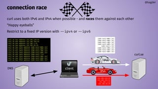 connection race
curl uses both IPv6 and IPv4 when possible - and races them against each other
“Happy eyeballs”
Restrict to a ﬁxed IP version with --ipv4 or --ipv6
@bagder
curl.se
client
curl.se has address 151.101.129.91
curl.se has address 151.101.193.91
curl.se has address 151.101.1.91
curl.se has address 151.101.65.91
curl.se has IPv6 address 2a04:4e42:800::347
curl.se has IPv6 address 2a04:4e42:a00::347
curl.se has IPv6 address 2a04:4e42:c00::347
curl.se has IPv6 address 2a04:4e42:e00::347
curl.se has IPv6 address 2a04:4e42::347
curl.se has IPv6 address 2a04:4e42:200::347
curl.se has IPv6 address 2a04:4e42:400::347
curl.se has IPv6 address 2a04:4e42:600::347
DNS
2a04:4e42:800::347
2a04:4e42:a00::347
2a04:4e42:c00::347
2a04:4e42:e00::347
2a04:4e42::347
2a04:4e42:200::347
2a04:4e42:400::347
2a04:4e42:600::347
151.101.129.91
151.101.193.91
151.101.1.91
151.101.65.91
IPv6
IPv4
 