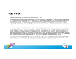 Safe harbor
 Safe harbor statement under the Private Securities Litigation Reform Act of 1995:

 This presentation may contain forward-looking statements that involve risks, uncertainties, and assumptions. If any such uncertainties materialize or if
 any of the assumptions proves incorrect, the results of salesforce.com, inc. could differ materially from the results expressed or implied by the forward-
 looking statements we make. All statements other than statements of historical fact could be deemed forward-looking, including any projections of
 product or service availability, subscriber growth, earnings, revenues, or other financial items and any statements regarding strategies or plans of
 management for future operations, statements of belief, any statements concerning new, planned, or upgraded services or technology developments and
 customer contracts or use of our services.

 The risks and uncertainties referred to above include – but are not limited to – risks associated with developing and delivering new functionality for our
 service, new products and services, our new business model, our past operating losses, possible fluctuations in our operating results and rate of growth,
 interruptions or delays in our Web hosting, breach of our security measures, the outcome of intellectual property and other litigation, risks associated with
 possible mergers and acquisitions, the immature market in which we operate, our relatively limited operating history, our ability to expand, retain, and
 motivate our employees and manage our growth, new releases of our service and successful customer deployment, our limited history reselling non-
 salesforce.com products, and utilization and selling to larger enterprise customers. Further information on potential factors that could affect the financial
 results of salesforce.com, inc. is included in our annual report on Form 10-Q for the most recent fiscal quarter ended July 31, 2012. This documents and
 others containing important disclosures are available on the SEC Filings section of the Investor Information section of our Web site.

 Any unreleased services or features referenced in this or other presentations, press releases or public statements are not currently available and may
 not be delivered on time or at all. Customers who purchase our services should make the purchase decisions based upon features that are currently
 available. Salesforce.com, inc. assumes no obligation and does not intend to update these forward-looking statements.
 