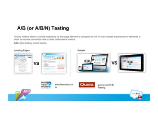 A/B (or A/B/N) Testing
Testing method where a control experience or web page element is compared to one or more sample experiences or elements in
order to improve conversion rate or other performance metrics.
AKA: Split testing, bucket testing


Landing Pages                                                Images




                    VS                                                                        VS



                                       whichtestwon.co                          quora.com/A-B-
                                       m                                        Testing
 
