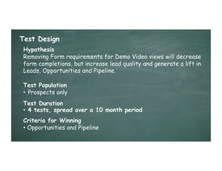 Test Design
 Hypothesis
 Removing Form requirements for Demo Video views will decrease
 form completions, but increase lead quality and generate a lift in
 Leads, Opportunities and Pipeline.

 Test Population
 •  Prospects only
 Test Duration
 •  4 tests, spread over a 10 month period
 Criteria for Winning
 •  Opportunities and Pipeline
 