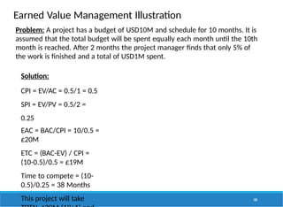 Earned Value Management Illustration
100
Problem: A project has a budget of USD10M and schedule for 10 months. It is
assumed that the total budget will be spent equally each month until the 10th
month is reached. After 2 months the project manager finds that only 5% of
the work is finished and a total of USD1M spent.
Solution:
CPI = EV/AC = 0.5/1 = 0.5
SPI = EV/PV = 0.5/2 =
0.25
EAC = BAC/CPI = 10/0.5 =
£20M
ETC = (BAC-EV) / CPI =
(10-0.5)/0.5 = £19M
Time to compete = (10-
0.5)/0.25 = 38 Months
This project will take
 