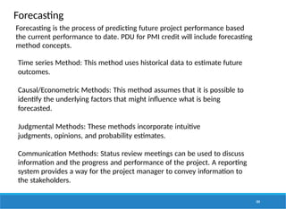Forecasting
104
Forecasting is the process of predicting future project performance based
the current performance to date. PDU for PMI credit will include forecasting
method concepts.
Time series Method: This method uses historical data to estimate future
outcomes.
Causal/Econometric Methods: This method assumes that it is possible to
identify the underlying factors that might influence what is being
forecasted.
Judgmental Methods: These methods incorporate intuitive
judgments, opinions, and probability estimates.
Communication Methods: Status review meetings can be used to discuss
information and the progress and performance of the project. A reporting
system provides a way for the project manager to convey information to
the stakeholders.
 
