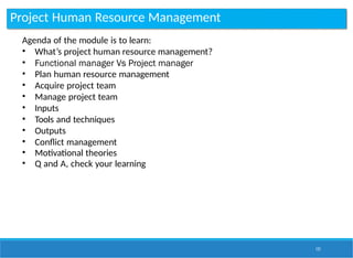 Project Human Resource Management
121
Agenda of the module is to learn:
• What’s project human resource management?
• Functional manager Vs Project manager
• Plan human resource management
• Acquire project team
• Manage project team
• Inputs
• Tools and techniques
• Outputs
• Conflict management
• Motivational theories
• Q and A, check your learning
 