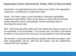 Organization Charts (Hierarchical, Matrix, RACI & Text-oriented)
125
Hierarchical - An organizational structure where every entity in the organization,
except one, is subordinate to a single other entity.
Matrix - The Matrix, which is used most often is called the responsibility
assignments matrix (RAM). These can be shown as a table with the left hand
column listing the various work packages, and the remaining columns
describing the various roles.
RACI – RACI charts describes within each cell, whether the resource is given an ‘R’
for responsible, ‘A’ for accountable, ‘C’ for consult, and ‘I’ for inform. Care should
be taken to ensure by the only one person is accountable for each work package.
Text oriented - A document describing the position role within the project, what
their responsibilities will be, what the job involves and the qualifications
needed to fill such a position.
 