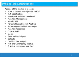 Project Risk Management
146
Agenda of the module is to learn:
• What is project management risk’s?
• Risk classification
• How is risk and EMV calculated?
• Plan Risk Management
• Identify Risk
• Perform Qualitative Risk Analysis
• Perform Quantitative Risk Analysis
• Plan Risk Responses
• Control Risk’s
• Inputs
• Tools and techniques
• Outputs
• Decision Tree analysis
• Risk and Contingency reserve
• Q and A, check your learning
 