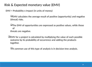 Risk & Expected monetary value (EMV)
149
EMV = Probability x Impact (in units of money)
EMV calculates the average result of positive (opportunity) and negative
(threat) risks.
The EMV of opportunities are expressed as positive values, while those
of
threats are negative.
EMV for a project is calculated by multiplying the value of each possible
outcome by its probability of occurrence and adding the products
together.
A common use of this type of analysis is in decision tree analysis.
 