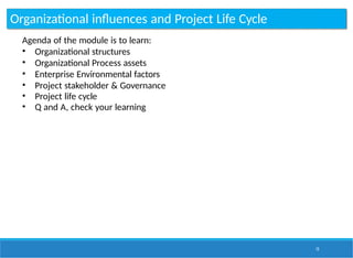 Organizational influences and Project Life Cycle
15
Agenda of the module is to learn:
• Organizational structures
• Organizational Process assets
• Enterprise Environmental factors
• Project stakeholder & Governance
• Project life cycle
• Q and A, check your learning
 
