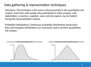 Data gathering & representation techniques
Interviews: This technique is the same as that presented in the quantitative risk
analysis, interviews with people who participated in other projects, with
stakeholders, customers, suppliers, users and risk experts may be helpful
during the risk quantitative analysis.
Probability distributions: Continuous probability distributions particularly
beta and triangular distributions are commonly used in perform quantitative
risk analysis.
156
 