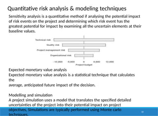 Quantitative risk analysis & modeling techniques
Sensitivity analysis is a quantitative method if analysing the potential impact
of risk events on the project and determining which risk event has the
greatest potential for impact by examining all the uncertain elements at their
baseline values.
Expected monetary value analysis
Expected monetary value analysis is a statistical technique that calculates
the
average, anticipated future impact of the decision.
Modelling and simulation
A project simulation uses a model that translates the specified detailed
uncertainties of the project into their potential impact on project
objectives, Simulations are typically performed using Monte carlo
techniques.
157
 