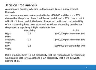 Decision Tree analysis
161
A company is deciding whether to develop and launch a new product.
Research
and development costs are expected to be $400,000 and there is a 70%
chance that the product launch will be successful, and a 30% chance that it
will fail. If it is successful, the levels of expected profits and the probability
of each occurring have been estimated as follows, depending on whether
the product’s popularity is high, medium or low:
Probability Profits
High: 0.2 $500,000 per annum for two
years
Medium: 0.5 $400,000 per annum for two
years
Low: 0.3 $300,000 per annum for two
years
If it is a failure, there is a 0.6 probability that the research and development
work can be sold for $50,000 and a 0.4 probability that it will be worth
nothing at all.
 