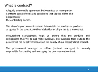What is contract?
168
A legally enforceable agreement between two or more parties.
Contracts contain terms and conditions that set the rights and
obligations of
the contracting parties.
The aim of a procurement contract is to obtain the services or products
as agreed in the contract to the satisfaction of all parties to the contract.
Procurement Management helps us ensure that the products and
components that we do not make ourselves, but purchase from outside the
project will not negatively impact on the quality of our project’s final product.
The procurement manager or office (contract manager) is normally
responsible for creating and managing the procurement contract.
 